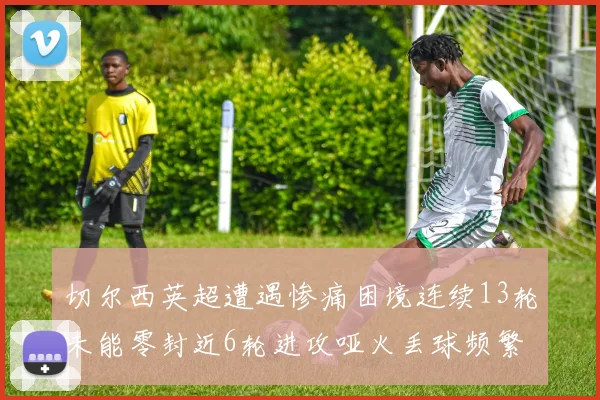 切尔西英超遭遇惨痛困境连续13轮未能零封近6轮进攻哑火丢球频繁