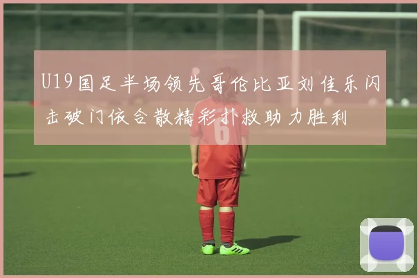 U19国足半场领先哥伦比亚刘佳乐闪击破门依合散精彩扑救助力胜利