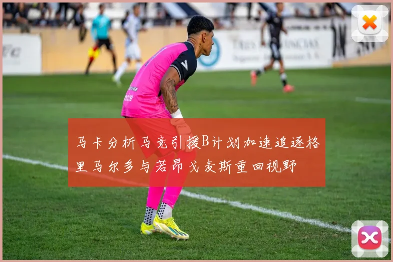 马卡分析马竞引援B计划加速追逐格里马尔多与若昂戈麦斯重回视野