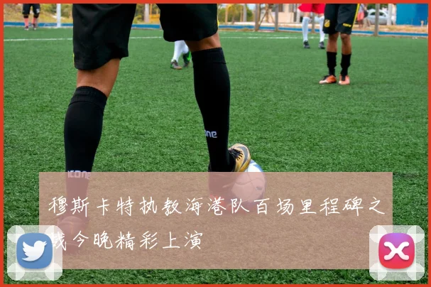 穆斯卡特执教海港队百场里程碑之战今晚精彩上演