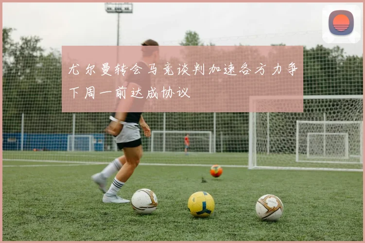 尤尔曼转会马竞谈判加速各方力争下周一前达成协议