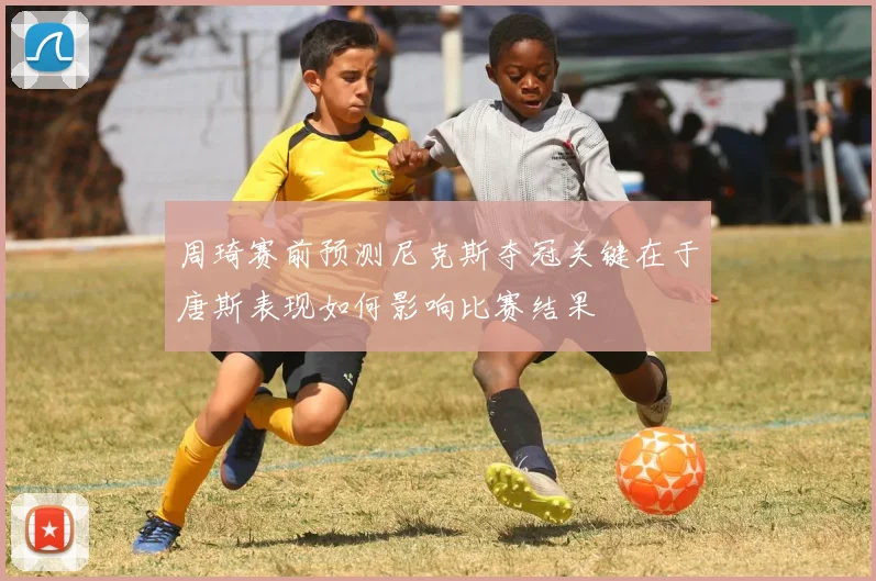 周琦赛前预测尼克斯夺冠关键在于唐斯表现如何影响比赛结果