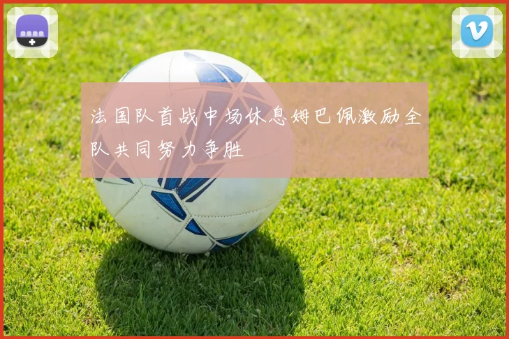 法国队首战中场休息姆巴佩激励全队共同努力争胜