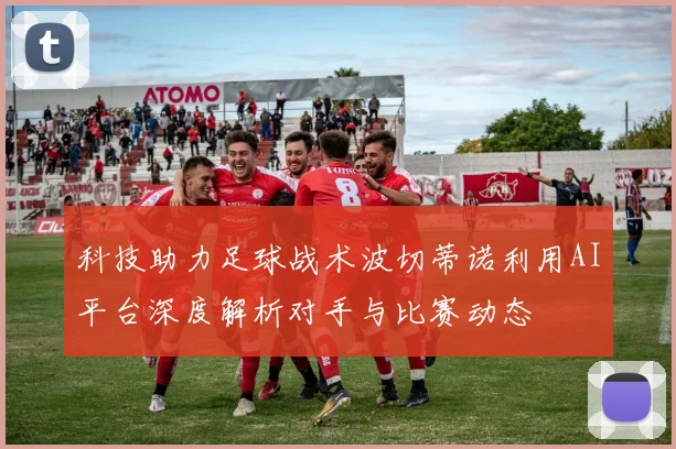 科技助力足球战术波切蒂诺利用AI平台深度解析对手与比赛动态