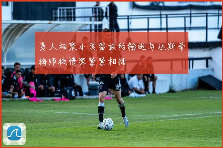 贵人相聚小莫雷兹约翰逊与达斯蒂梅师徒情深紧紧相拥