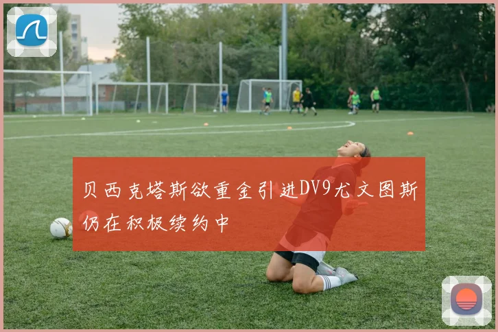 贝西克塔斯欲重金引进DV9尤文图斯仍在积极续约中