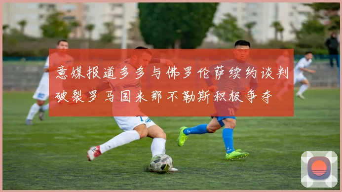 意媒报道多多与佛罗伦萨续约谈判破裂罗马国米那不勒斯积极争夺