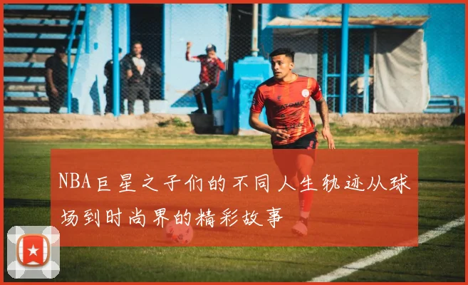 NBA巨星之子们的不同人生轨迹从球场到时尚界的精彩故事