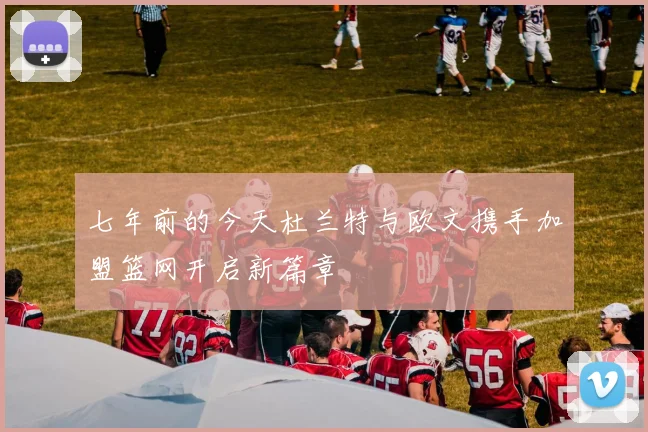 七年前的今天杜兰特与欧文携手加盟篮网开启新篇章