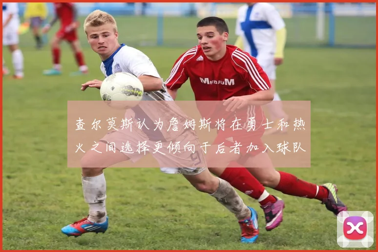 查尔莫斯认为詹姆斯将在勇士和热火之间选择更倾向于后者加入球队