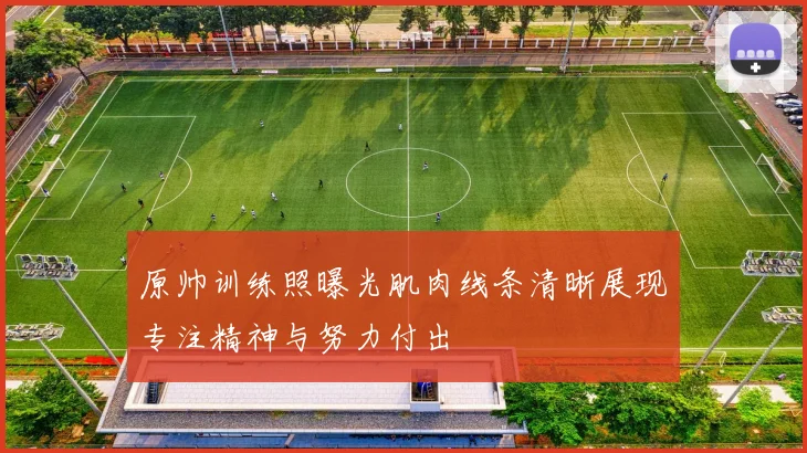 原帅训练照曝光肌肉线条清晰展现专注精神与努力付出